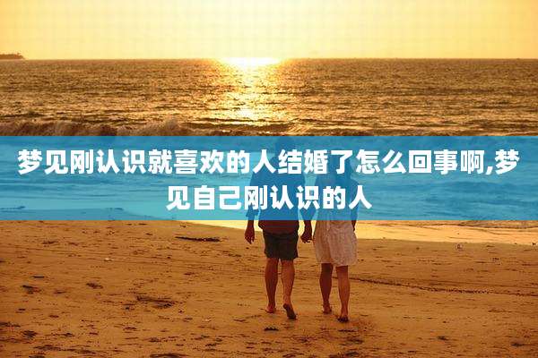 梦见刚认识就喜欢的人结婚了怎么回事啊,梦见自己刚认识的人