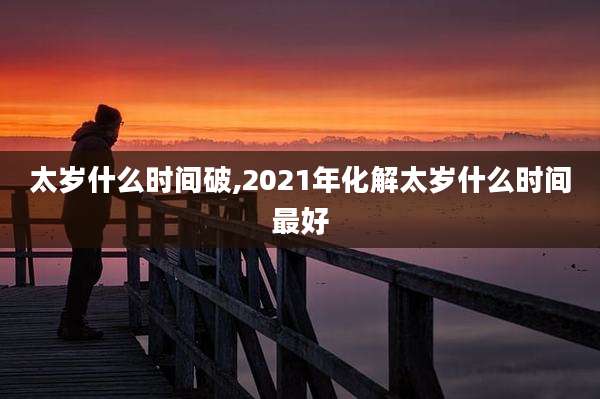 太岁什么时间破,2021年化解太岁什么时间最好