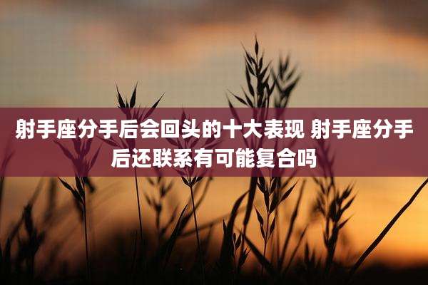 射手座分手后会回头的十大表现 射手座分手后还联系有可能复合吗