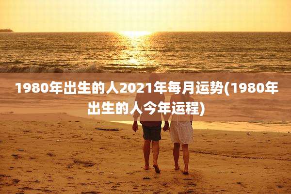 1980年出生的人2021年每月运势(1980年出生的人今年运程)