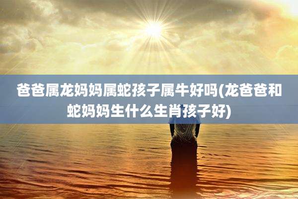 爸爸属龙妈妈属蛇孩子属牛好吗(龙爸爸和蛇妈妈生什么生肖孩子好)