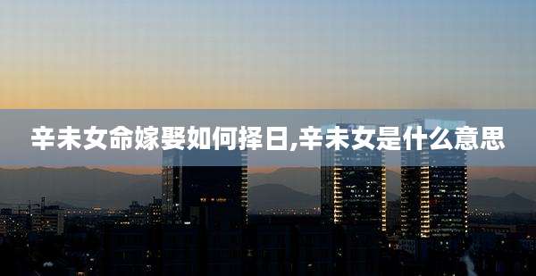 辛未女命嫁娶如何择日,辛未女是什么意思