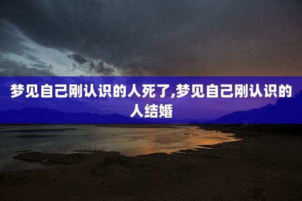 梦见自己刚认识的人死了,梦见自己刚认识的人结婚