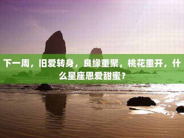 下一周，旧爱转身，良缘重聚，桃花重开，什么星座恩爱甜蜜？
