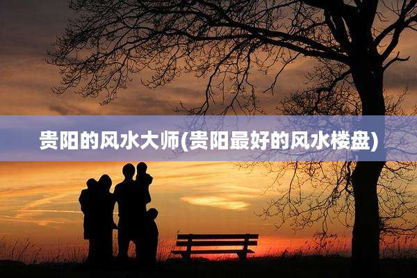 贵阳的风水大师(贵阳最好的风水楼盘)
