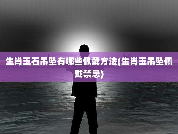 生肖玉石吊坠有哪些佩戴方法(生肖玉吊坠佩戴禁忌)