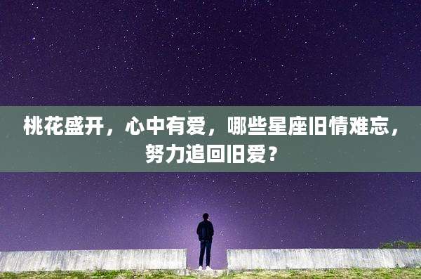 桃花盛开，心中有爱，哪些星座旧情难忘，努力追回旧爱？