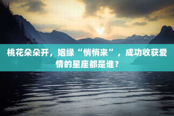 桃花朵朵开,姻缘“悄悄来”,成功收获爱情的星座都是谁?