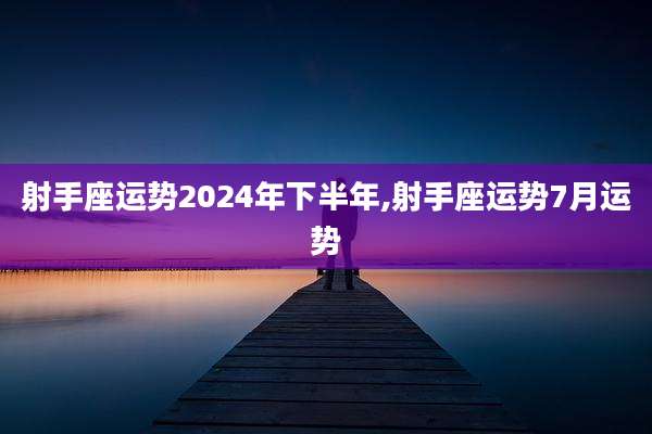 射手座运势2024年下半年,射手座运势7月运势