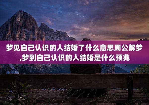梦见自己认识的人结婚了什么意思周公解梦,梦到自己认识的人结婚是什么预兆