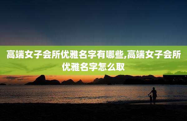 高端女子会所优雅名字有哪些,高端女子会所优雅名字怎么取
