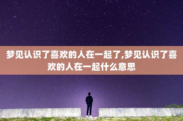 梦见认识了喜欢的人在一起了,梦见认识了喜欢的人在一起什么意思