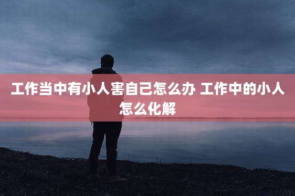 工作当中有小人害自己怎么办 工作中的小人怎么化解