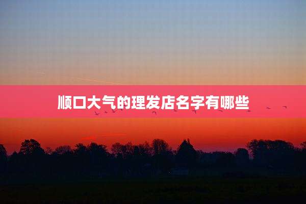 顺口大气的理发店名字有哪些