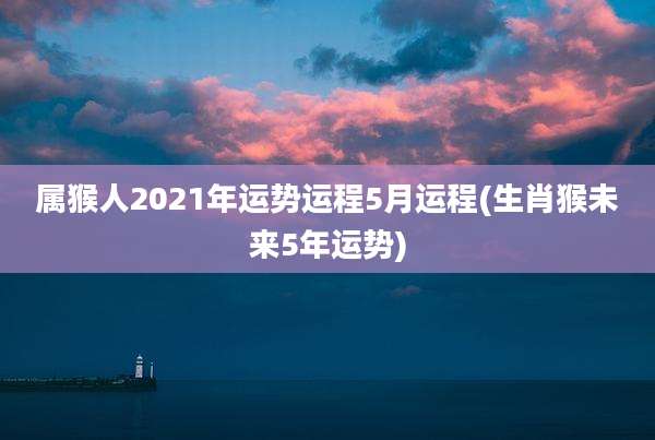 属猴人2021年运势运程5月运程(生肖猴未来5年运势)