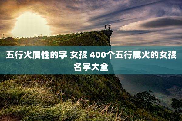 五行火属性的字 女孩 400个五行属火的女孩名字大全