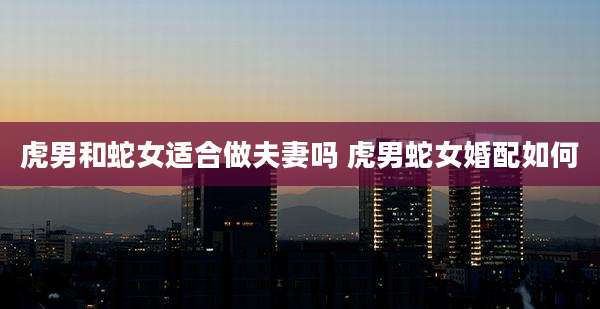 虎男和蛇女适合做夫妻吗 虎男蛇女婚配如何