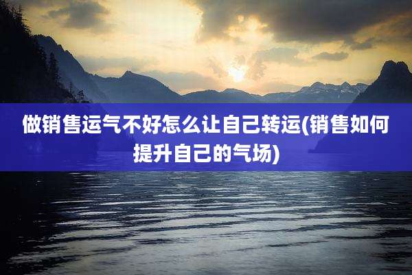 做销售运气不好怎么让自己转运(销售如何提升自己的气场)