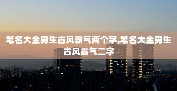 笔名大全男生古风霸气两个字,笔名大全男生古风霸气二字