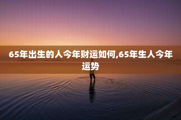 65年出生的人今年财运如何,65年生人今年运势