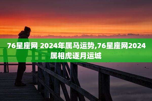76星座网 2024年属马运势,76星座网2024属相虎逐月运城