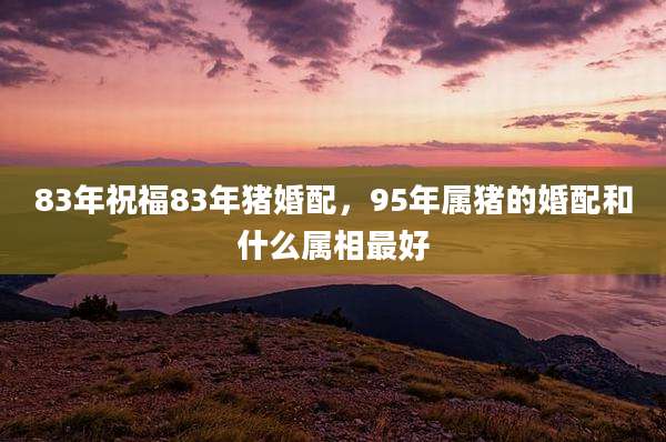 83年祝福83年猪婚配,95年属猪的婚配和什么属相最好