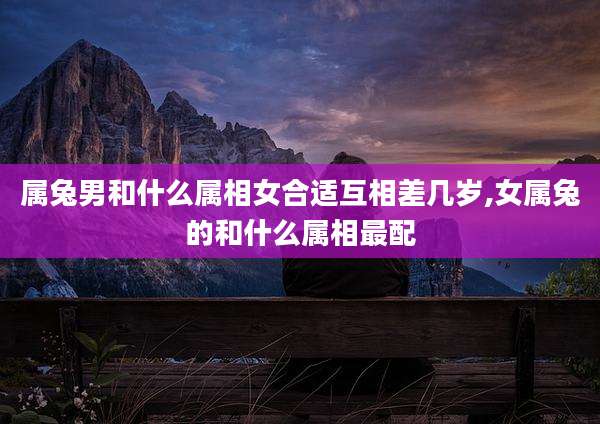 属兔男和什么属相女合适互相差几岁,女属兔的和什么属相最配