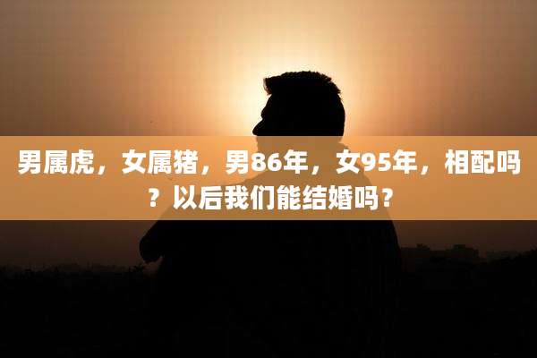 男属虎，女属猪，男86年，女95年，相配吗？以后我们能结婚吗？