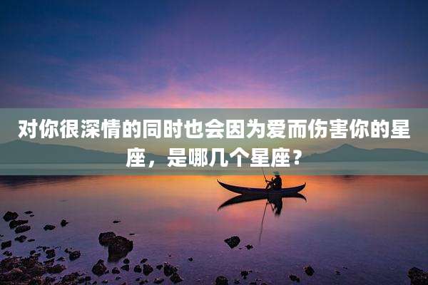 对你很深情的同时也会因为爱而伤害你的星座，是哪几个星座？
