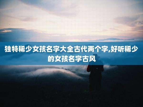 独特稀少女孩名字大全古代两个字,好听稀少的女孩名字古风