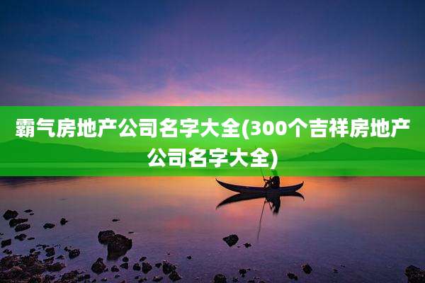 霸气房地产公司名字大全(300个吉祥房地产公司名字大全)