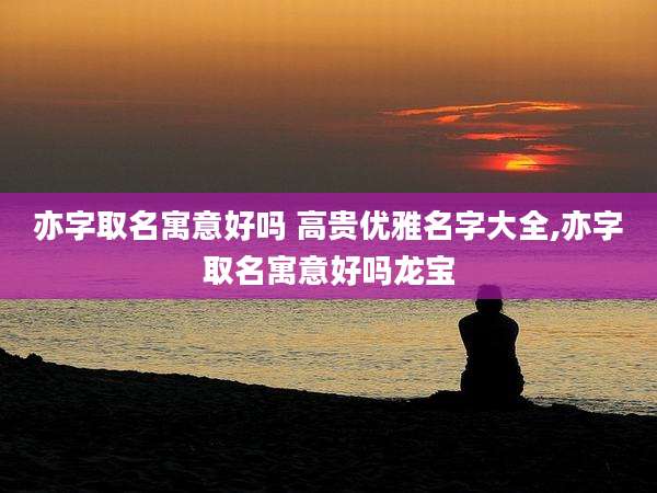 亦字取名寓意好吗 高贵优雅名字大全,亦字取名寓意好吗龙宝