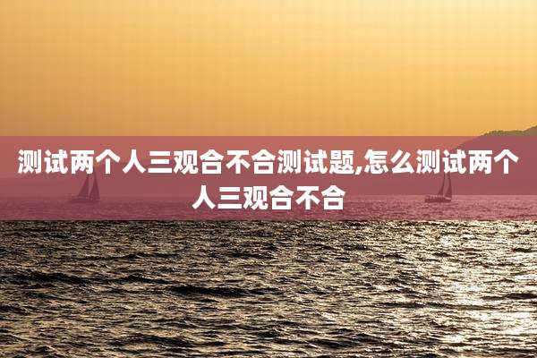 测试两个人三观合不合测试题,怎么测试两个人三观合不合