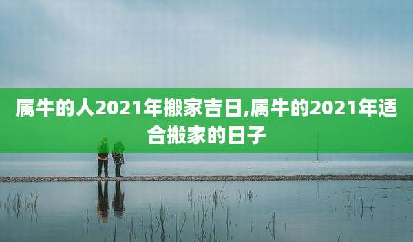 属牛的人2021年搬家吉日,属牛的2021年适合搬家的日子