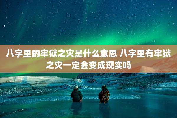 八字里的牢狱之灾是什么意思 八字里有牢狱之灾一定会变成现实吗