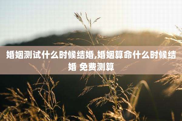 婚姻测试什么时候结婚,婚姻算命什么时候结婚 免费测算