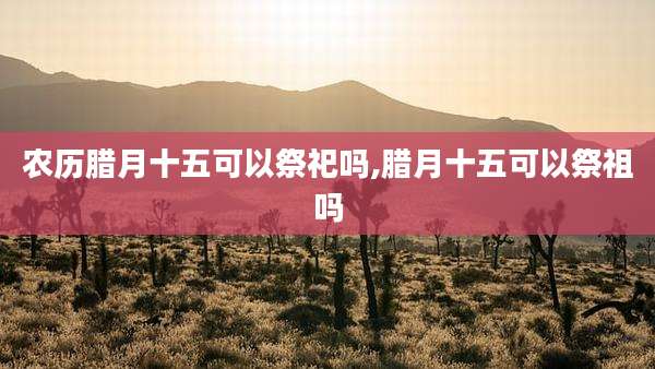 农历腊月十五可以祭祀吗,腊月十五可以祭祖吗