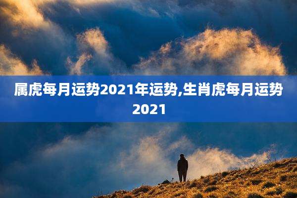 属虎每月运势2021年运势,生肖虎每月运势2021