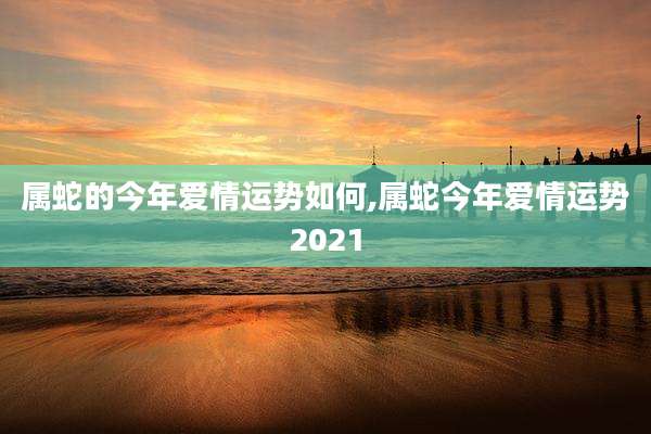 属蛇的今年爱情运势如何,属蛇今年爱情运势2021