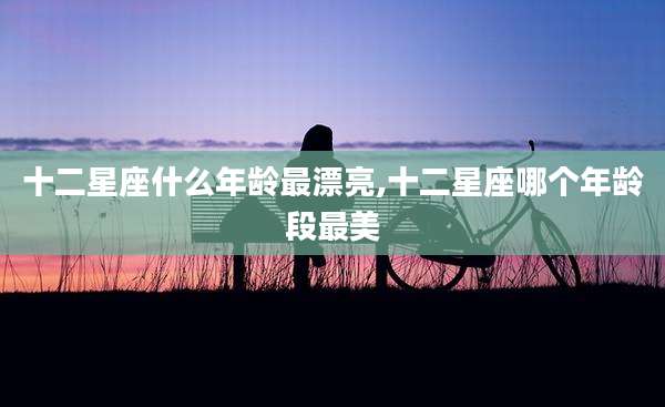 十二星座什么年龄最漂亮,十二星座哪个年龄段最美