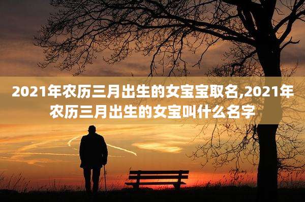 2021年农历三月出生的女宝宝取名,2021年农历三月出生的女宝叫什么名字