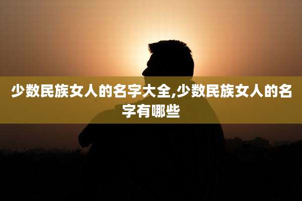 少数民族女人的名字大全,少数民族女人的名字有哪些