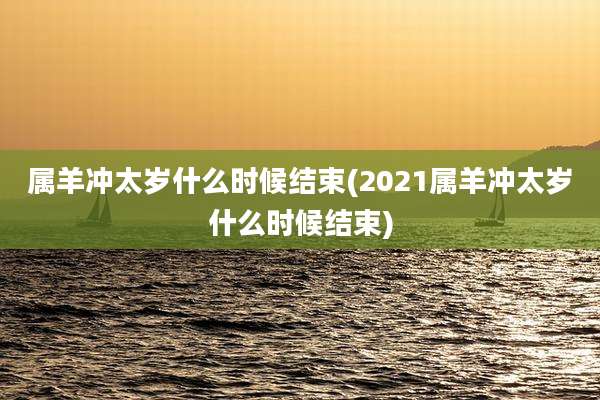 属羊冲太岁什么时候结束(2021属羊冲太岁什么时候结束)