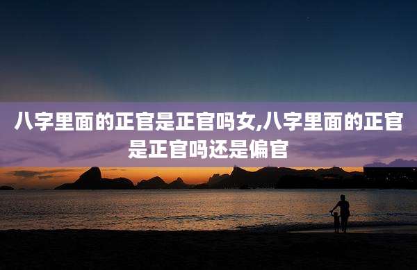 八字里面的正官是正官吗女,八字里面的正官是正官吗还是偏官