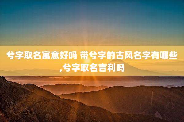 兮字取名寓意好吗 带兮字的古风名字有哪些,兮字取名吉利吗