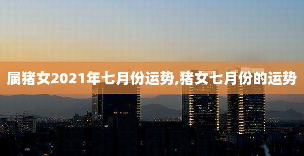属猪女2021年七月份运势,猪女七月份的运势