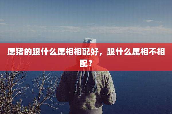 属猪的跟什么属相相配好，跟什么属相不相配？