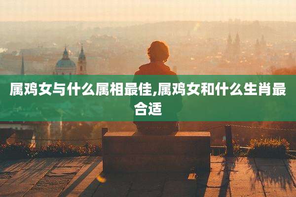 属鸡女与什么属相最佳,属鸡女和什么生肖最合适