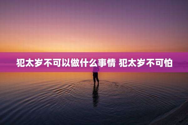 犯太岁不可以做什么事情 犯太岁不可怕