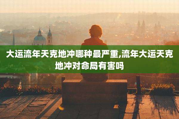 大运流年天克地冲哪种最严重,流年大运天克地冲对命局有害吗